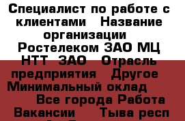 Специалист по работе с клиентами › Название организации ­ Ростелеком ЗАО МЦ НТТ, ЗАО › Отрасль предприятия ­ Другое › Минимальный оклад ­ 20 000 - Все города Работа » Вакансии   . Тыва респ.,Ак-Довурак г.